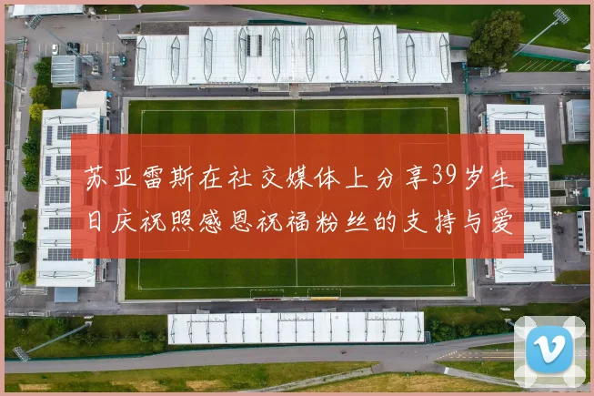 苏亚雷斯在社交媒体上分享39岁生日庆祝照感恩祝福粉丝的支持与爱护