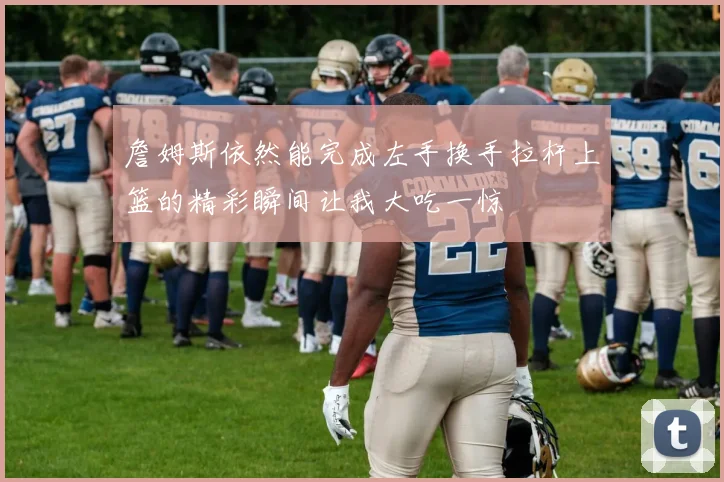 詹姆斯依然能完成左手换手拉杆上篮的精彩瞬间让我大吃一惊