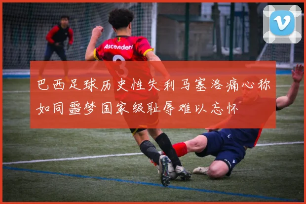 巴西足球历史性失利马塞洛痛心称如同噩梦国家级耻辱难以忘怀