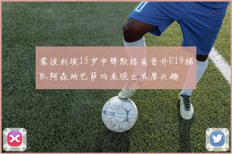 蒙彼利埃15岁中锋默格南晋升U19梯队阿森纳巴萨均表现出浓厚兴趣