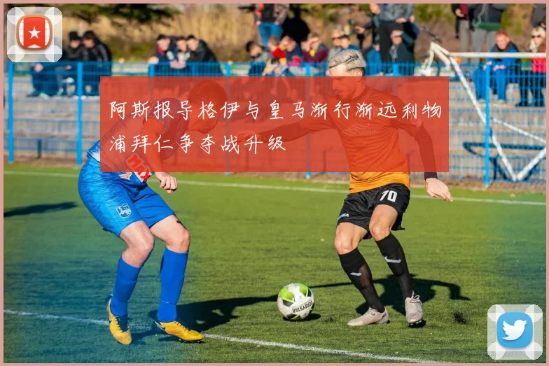 阿斯报导格伊与皇马渐行渐远利物浦拜仁争夺战升级