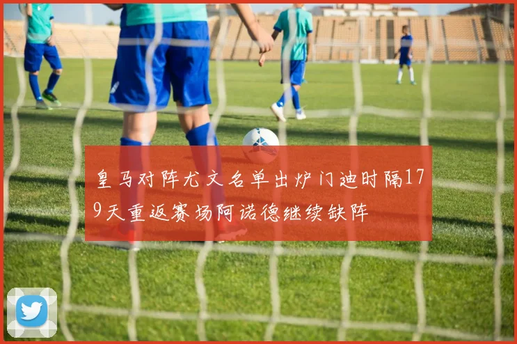 皇马对阵尤文名单出炉门迪时隔179天重返赛场阿诺德继续缺阵