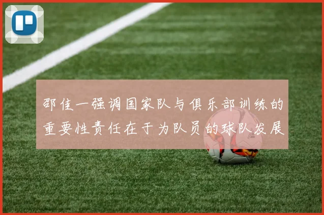 邵佳一强调国家队与俱乐部训练的重要性责任在于为队员的球队发展贡献力量