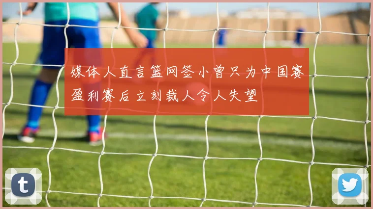 媒体人直言篮网签小曾只为中国赛盈利赛后立刻裁人令人失望