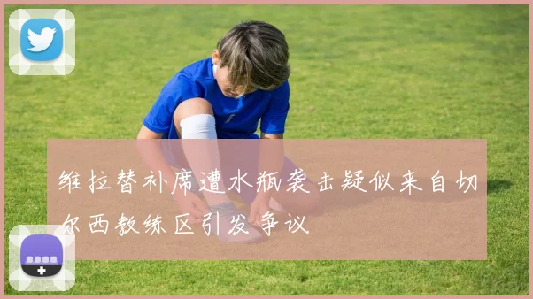 维拉替补席遭水瓶袭击疑似来自切尔西教练区引发争议