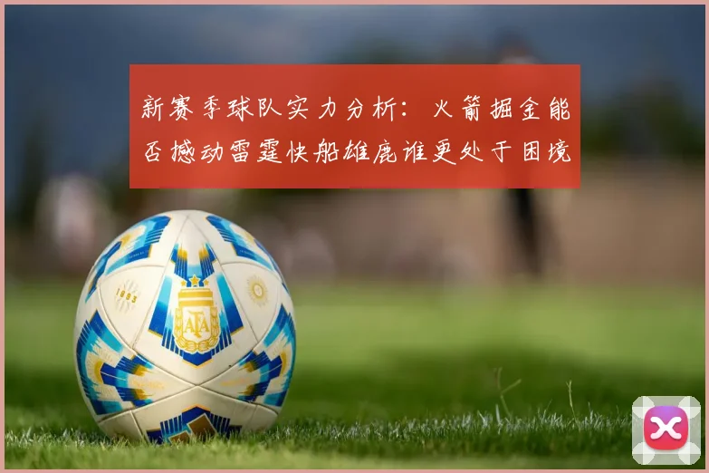 新赛季球队实力分析：火箭掘金能否撼动雷霆快船雄鹿谁更处于困境