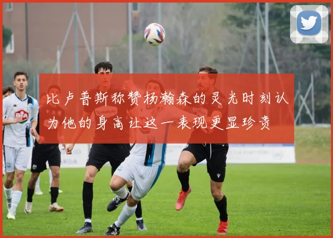 比卢普斯称赞杨瀚森的灵光时刻认为他的身高让这一表现更显珍贵