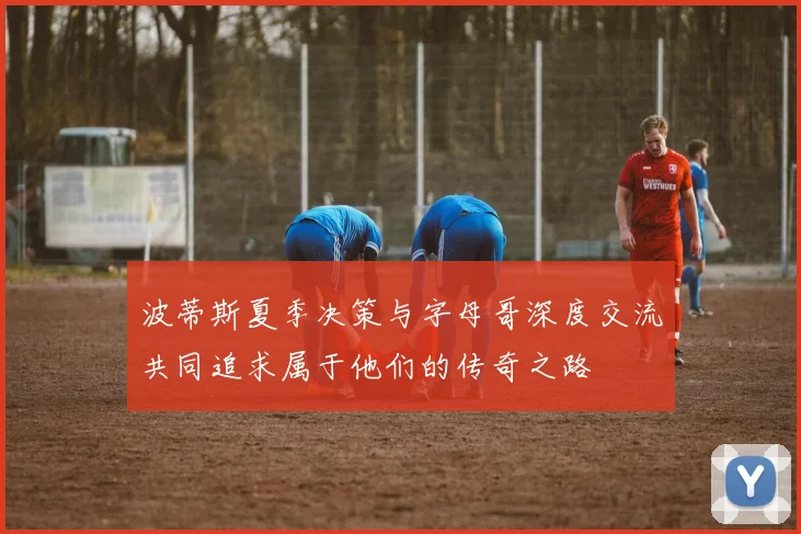 波蒂斯夏季决策与字母哥深度交流共同追求属于他们的传奇之路