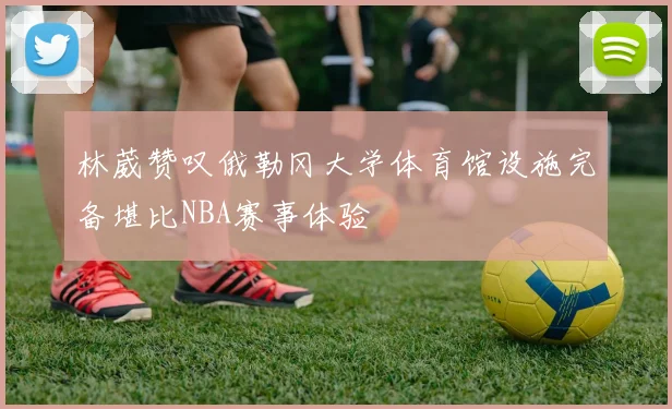 林葳赞叹俄勒冈大学体育馆设施完备堪比NBA赛事体验