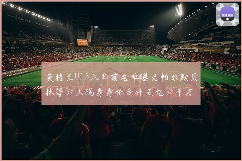 英格兰U15八年前名单曝光帕尔默贝林等六人现身身价合计五亿六千万