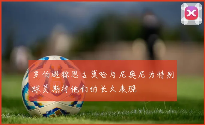 罗伯逊称恩古莫哈与尼奥尼为特别球员期待他们的长久表现