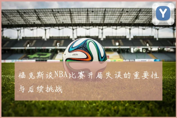 福克斯谈NBA比赛开局失误的重要性与后续挑战