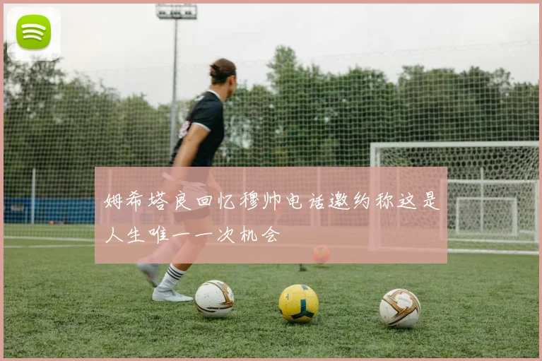 姆希塔良回忆穆帅电话邀约称这是人生唯一一次机会