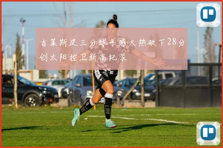 吉莱斯皮三分球手感火热砍下28分创太阳控卫新高纪录