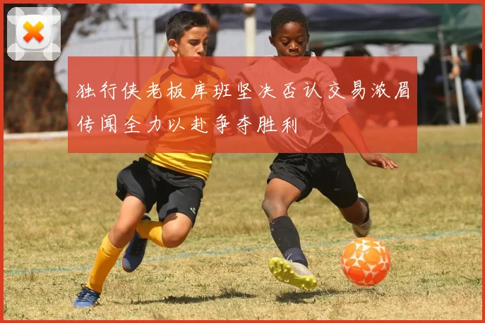 独行侠老板库班坚决否认交易浓眉传闻全力以赴争夺胜利