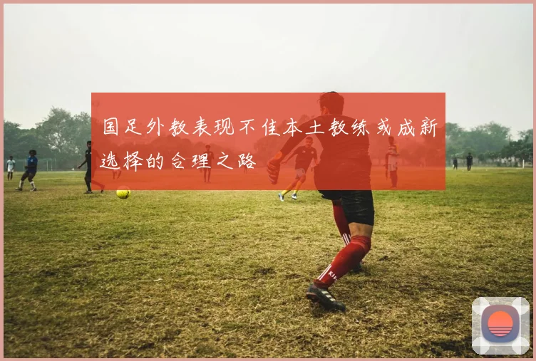 国足外教表现不佳本土教练或成新选择的合理之路