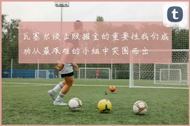 瓦塞尔谈击败掘金的重要性我们成功从最艰难的小组中突围而出