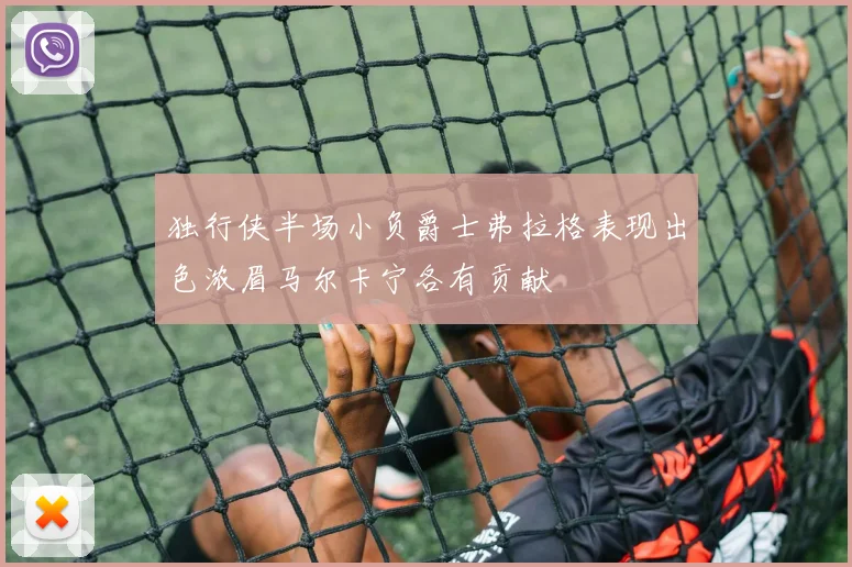 独行侠半场小负爵士弗拉格表现出色浓眉马尔卡宁各有贡献