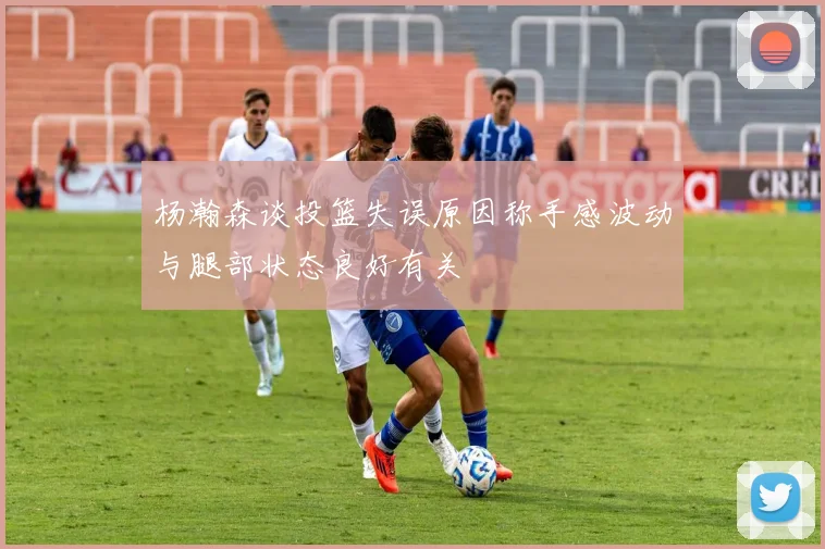 杨瀚森谈投篮失误原因称手感波动与腿部状态良好有关