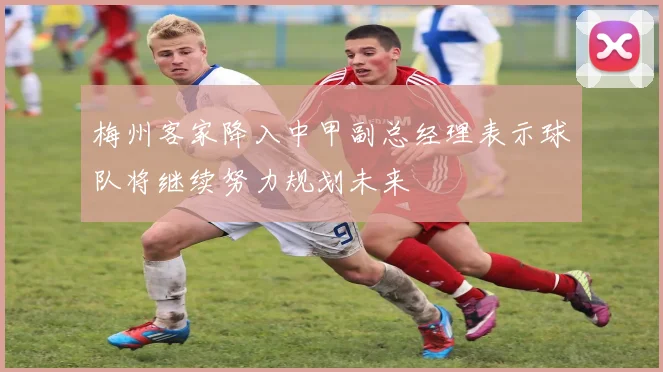 梅州客家降入中甲副总经理表示球队将继续努力规划未来