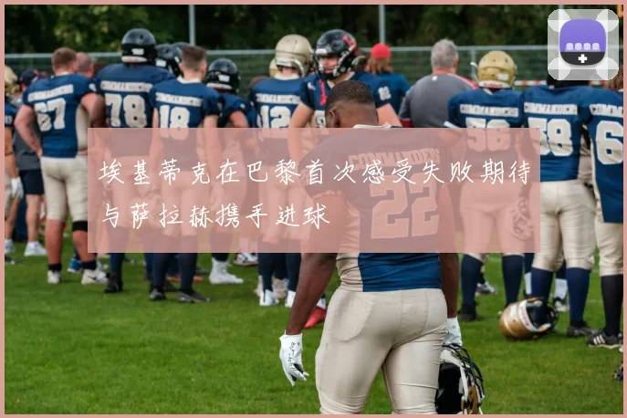 埃基蒂克在巴黎首次感受失败期待与萨拉赫携手进球