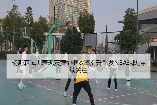 杨瀚森试训表现获赞护框效率提升引发NBA球队持续关注(MKSPORTS)